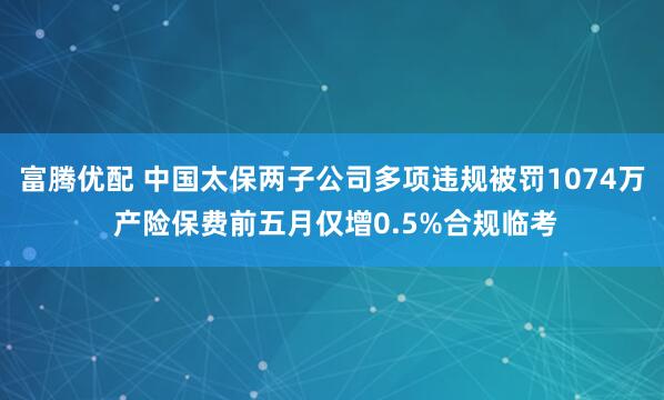 富腾优配 中国太保两子公司多项违规被罚1074万 产险保费前五月仅增0.5%合规临考