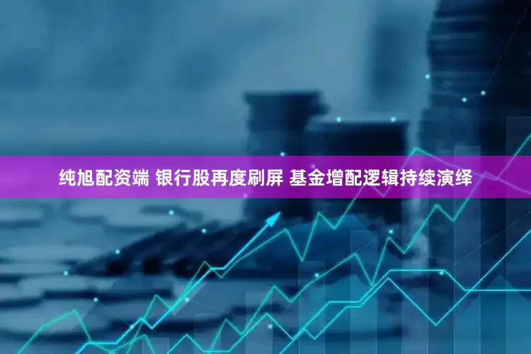 纯旭配资端 银行股再度刷屏 基金增配逻辑持续演绎