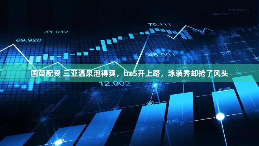 国榮配资 三亚温泉泡得爽，bz5开上路，泳装秀却抢了风头