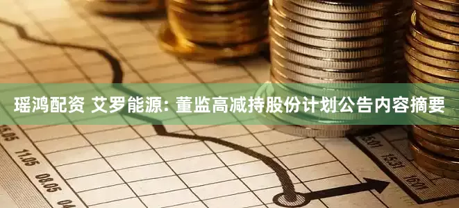 瑶鸿配资 艾罗能源: 董监高减持股份计划公告内容摘要