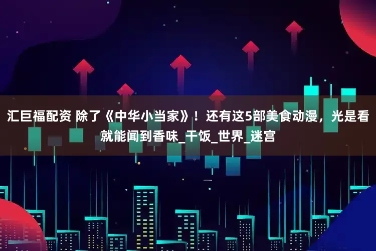 汇巨福配资 除了《中华小当家》！还有这5部美食动漫，光是看就能闻到香味_干饭_世界_迷宫