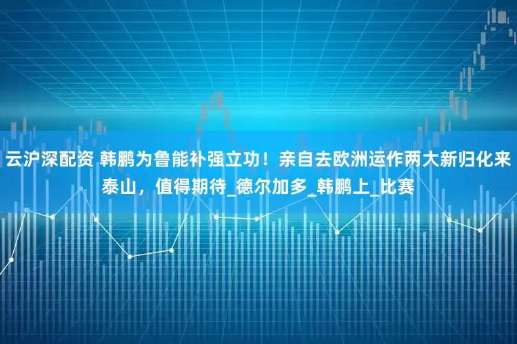 云沪深配资 韩鹏为鲁能补强立功！亲自去欧洲运作两大新归化来泰山，值得期待_德尔加多_韩鹏上_比赛
