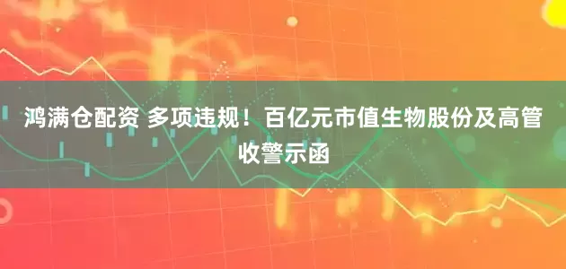 鸿满仓配资 多项违规！百亿元市值生物股份及高管收警示函