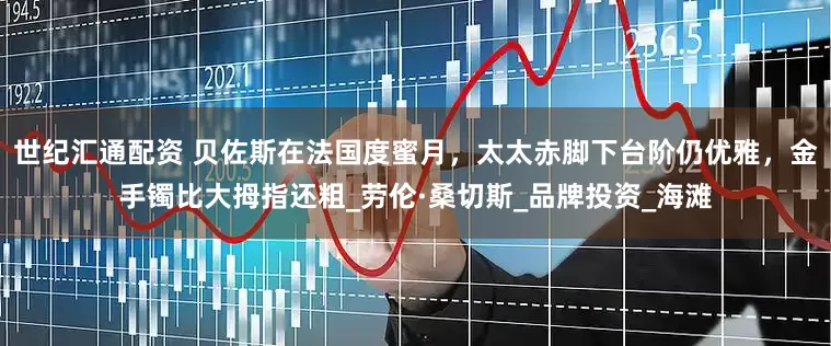 世纪汇通配资 贝佐斯在法国度蜜月，太太赤脚下台阶仍优雅，金手镯比大拇指还粗_劳伦·桑切斯_品牌投资_海滩