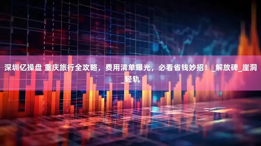 深圳亿操盘 重庆旅行全攻略，费用清单曝光，必看省钱妙招！_解放碑_崖洞_轻轨