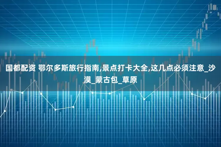国都配资 鄂尔多斯旅行指南,景点打卡大全,这几点必须注意_沙漠_蒙古包_草原
