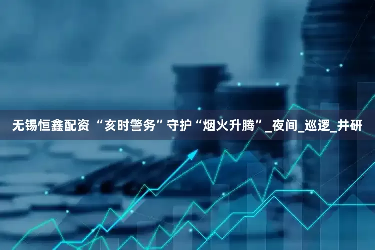 无锡恒鑫配资 “亥时警务”守护“烟火升腾”_夜间_巡逻_井研