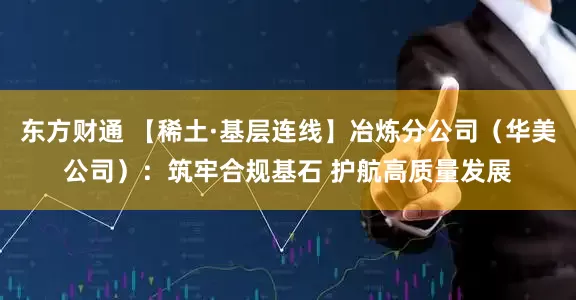 东方财通 【稀土·基层连线】冶炼分公司（华美公司）：筑牢合规基石 护航高质量发展
