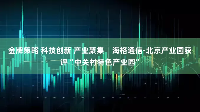 金牌策略 科技创新 产业聚集│海格通信·北京产业园获评“中关村特色产业园”