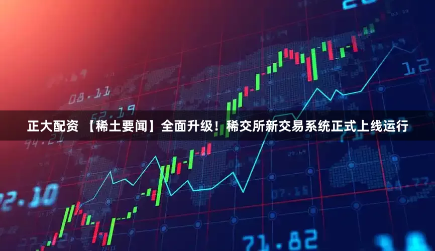 正大配资 【稀土要闻】全面升级！稀交所新交易系统正式上线运行