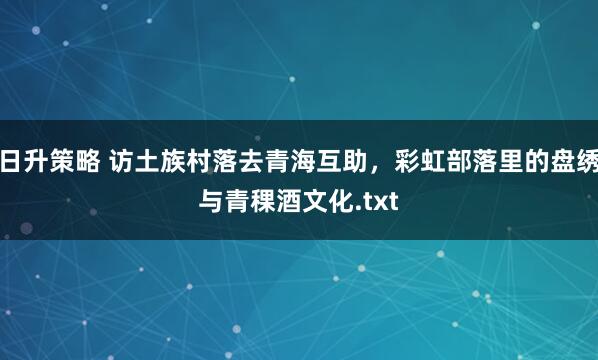 日升策略 访土族村落去青海互助，彩虹部落里的盘绣与青稞酒文化.txt