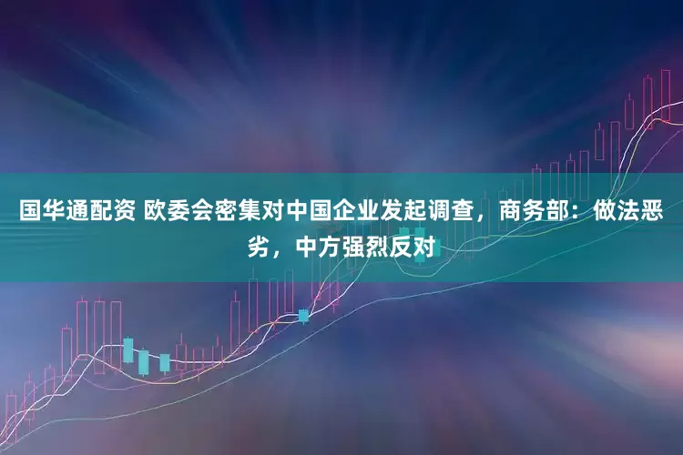 国华通配资 欧委会密集对中国企业发起调查，商务部：做法恶劣，中方强烈反对