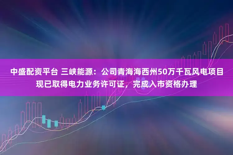 中盛配资平台 三峡能源：公司青海海西州50万千瓦风电项目现已取得电力业务许可证，完成入市资格办理