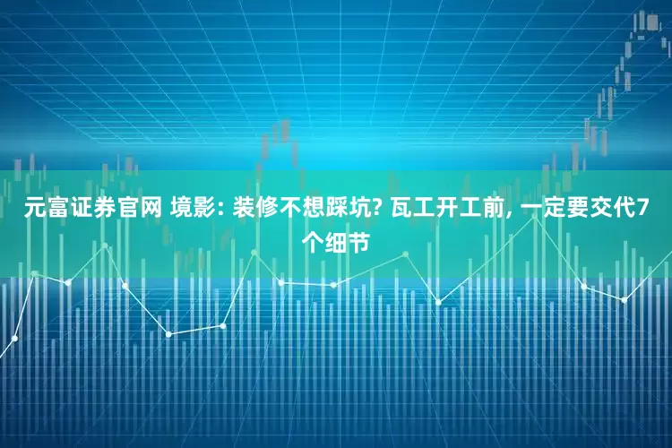 元富证券官网 境影: 装修不想踩坑? 瓦工开工前, 一定要交代7个细节