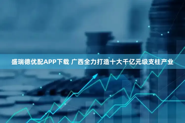盛瑞德优配APP下载 广西全力打造十大千亿元级支柱产业